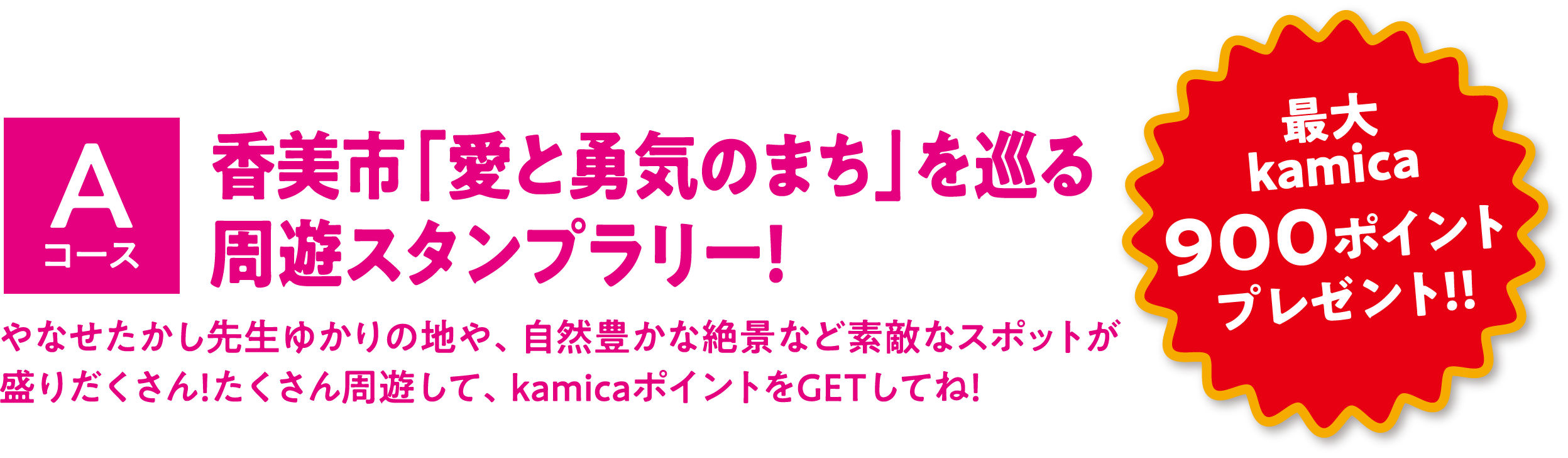 Aコース 香美市「愛と勇気のまち」を巡る
							周遊スタンプラリー！ やなせたかし先生ゆかりの地や、自然豊かな絶景など素敵なスポットが盛りだくさん！たくさん周遊して、kamicaポイントをGETしてね！ 最大kamica900ポイントプレゼント！！