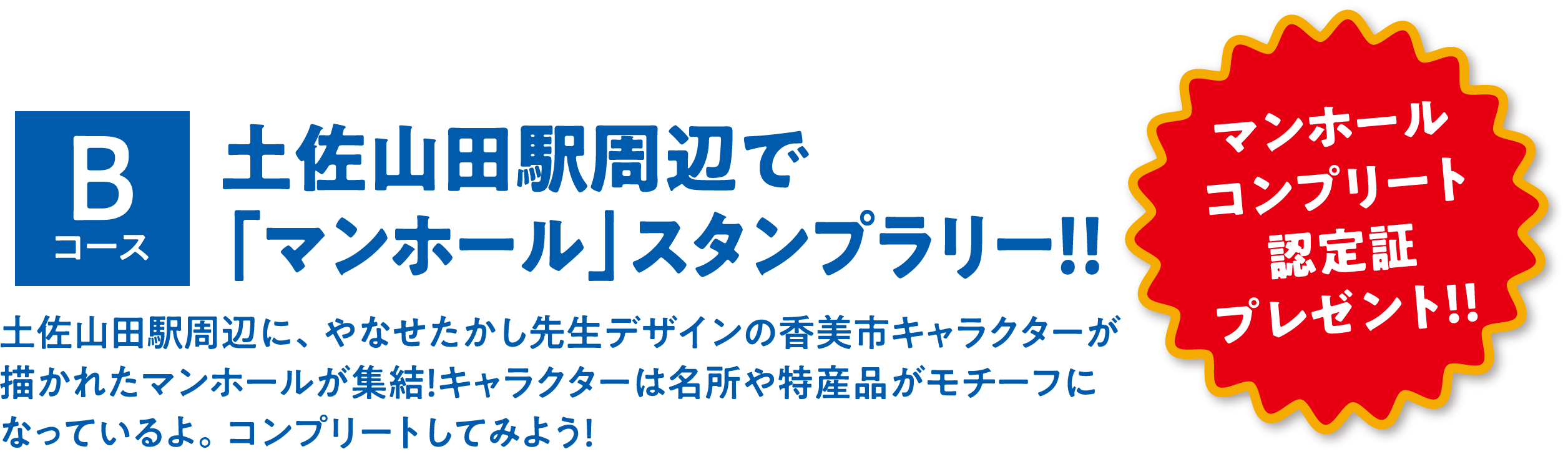 Bコース 土佐山田駅周辺で「マンホール」スタンプラリー！！ 土佐山田駅周辺に、やなせたかし先生デザインの香美市キャラクターが描かれたマンホールが集結！キャラクターは名所や特産品がモチーフになっているよ。コンプリートしてみよう！ マンホール	コンプリート認定証プレゼント！！
