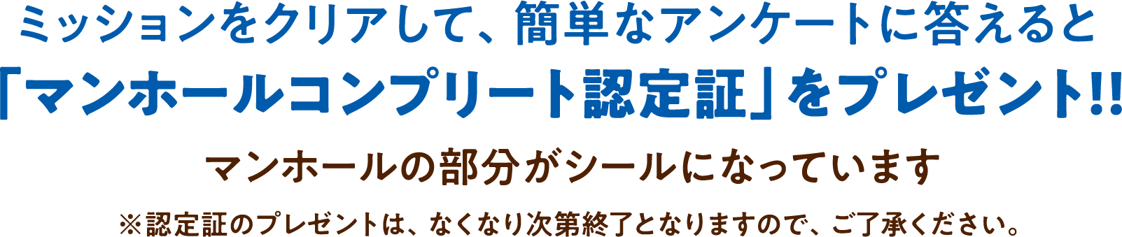ミッションをクリアして、簡単なアンケートに答えると「マンホールコンプリート認定証」をプレゼント！！マンホールの部分がシールになっています ※認定証のプレゼントは、なくなり次第終了となりますので、
						ご了承ください。